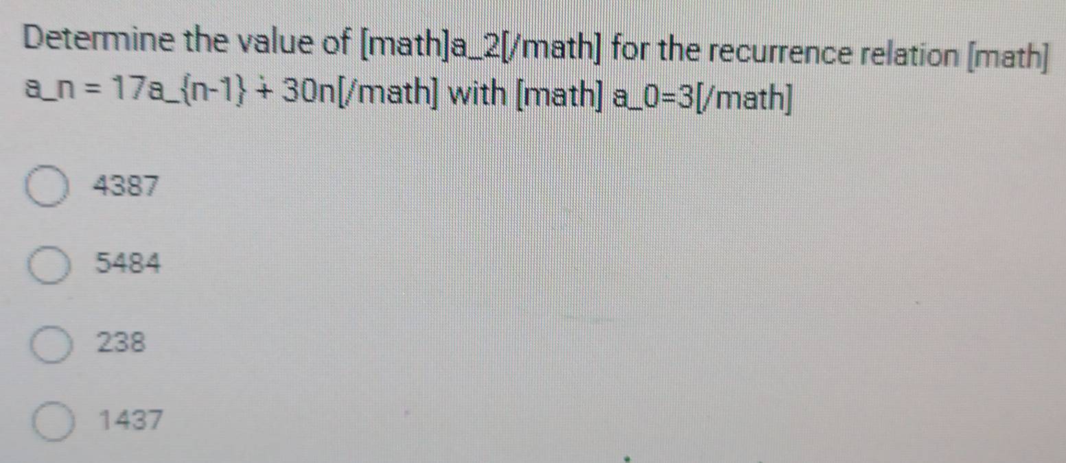 Determine the value of [math]a_2[/math] for the recurrence relation [math]
a_ n=17a_  n-1 +30n[ (/math] with [math] a_ 0=3[/ math]
4387
5484
238
1437