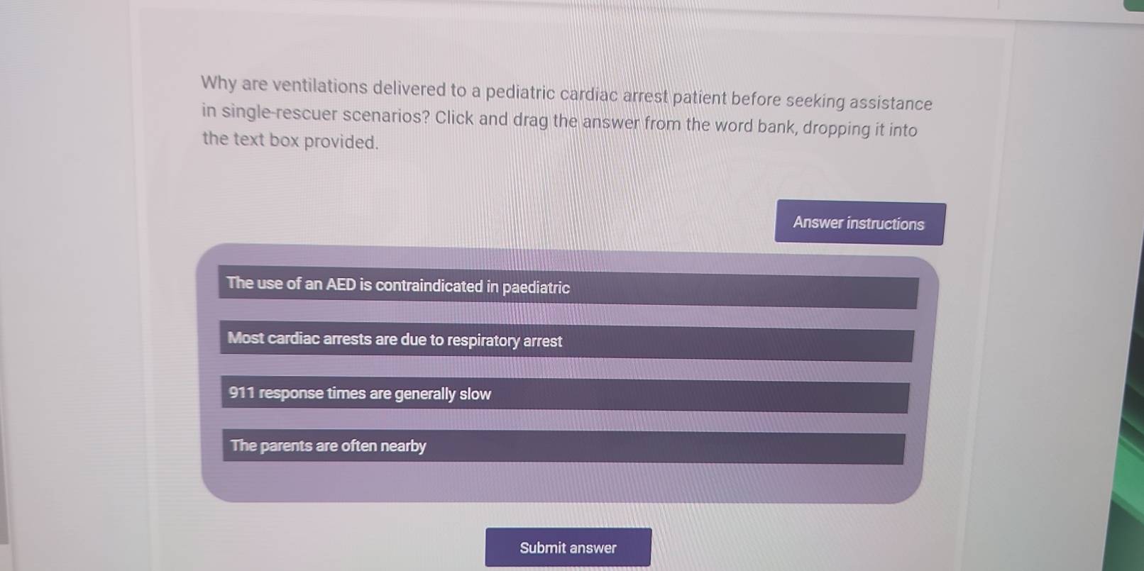 Why are ventilations delivered to a pediatric cardiac arrest patient before seeking assistance
in single-rescuer scenarios? Click and drag the answer from the word bank, dropping it into
the text box provided.
Answer instructions
The use of an AED is contraindicated in paediatric
Most cardiac arrests are due to respiratory arrest
911 response times are generally slow
The parents are often nearby
Submit answer