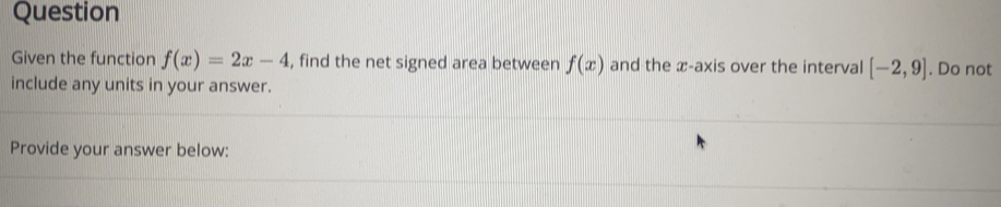 Question 
Given the function f(x)=2x-4 , find the net signed area between f(x) and the æ-axis over the interval [-2,9]. Do not 
include any units in your answer. 
Provide your answer below: