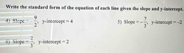 Write the standard form of the equation of each line given the slope and y-intercept. 
4)Slopc -- 9/2  ,y-intercept =4 5) Slope =- 7/3  , y-intercept =-2
6) Siope = 2/3  , y-intercept =2