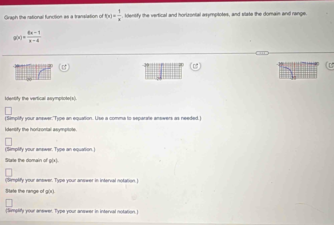 Graph the rational function as a translation of f(x)= 1/x . Identify the vertical and horizontal asymptotes, and state the domain and range.
g(x)= (6x-1)/x-4 
z
-20 20 20 z
20
Identify the vertical asymptote(s). 
(Simplify your answer."Type an equation. Use a comma to separate answers as needed.) 
Identify the horizontal asymptote. 
(Simplify your answer. Type an equation.) 
State the domain of g(x). 
(Simplify your answer. Type your answer in interval notation.) 
State the range of g(x). 
(Simplify your answer. Type your answer in interval notation.)
