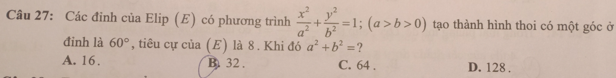 Các đỉnh của Elip (E) có phương trình  x^2/a^2 + y^2/b^2 =1; (a>b>0) tạo thành hình thoi có một góc ở
đỉnh là 60° , tiêu cự của (E) là 8 . Khi đó a^2+b^2= ?
A. 16. B. 32.
C. 64. D. 128.