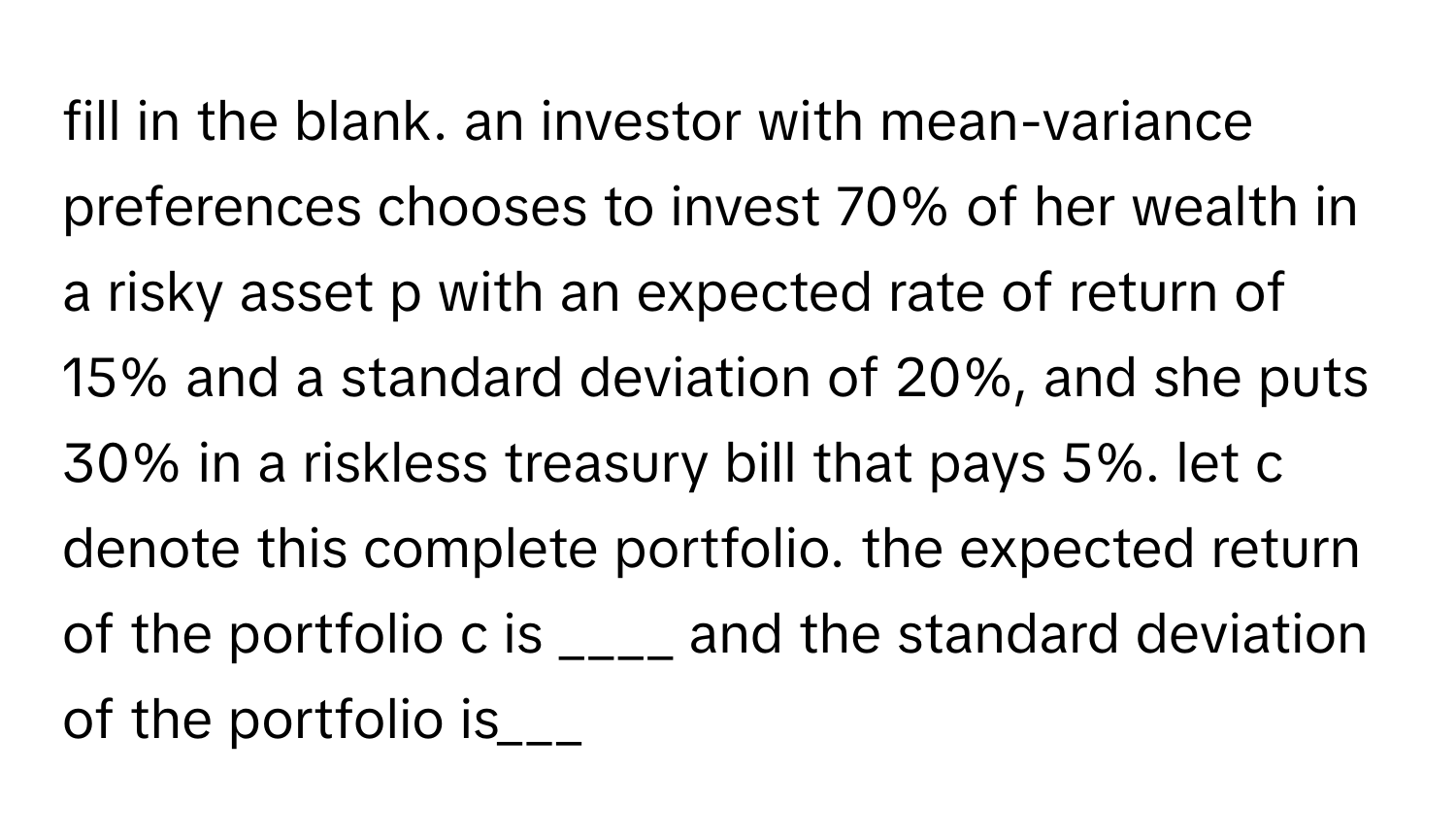 fill in the blank. an investor with mean-variance preferences chooses to invest 70% of her wealth in a risky asset p with an expected rate of return of 15% and a standard deviation of 20%, and she puts 30% in a riskless treasury bill that pays 5%. let c denote this complete portfolio. the expected return of the portfolio c is ____ and the standard deviation of the portfolio is___