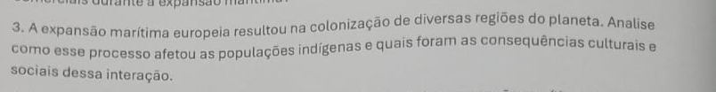 urante a expansão 
3. A expansão marítima europeia resultou na colonização de diversas regiões do planeta. Analise 
como esse processo afetou as populações indígenas e quais foram as consequências culturais e 
sociais dessa interação.