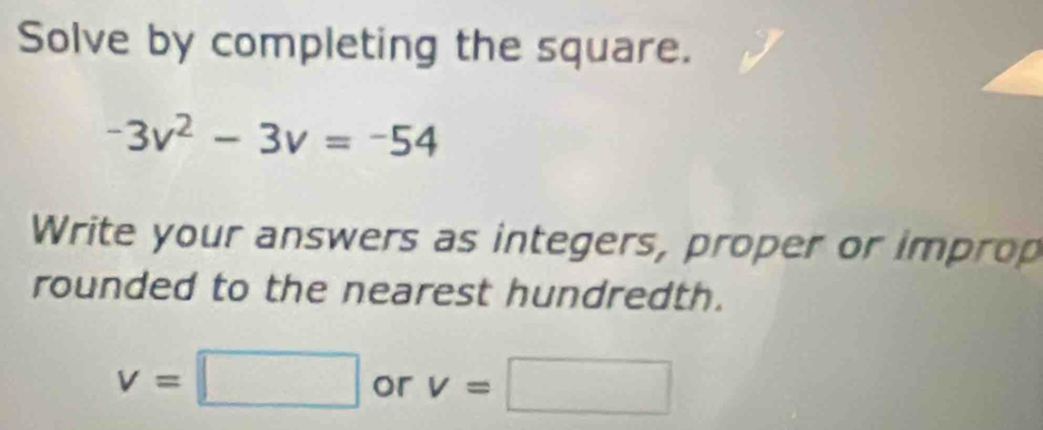 Solve by completing the square.
-3v^2-3v=-54
Write your answers as integers, proper or improp 
rounded to the nearest hundredth.
v=□ or v=□