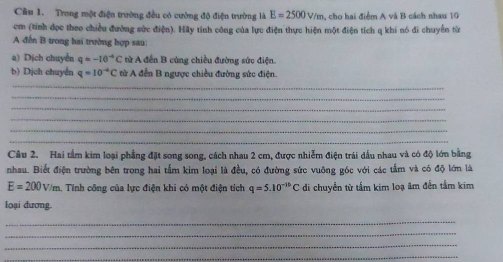 Cầâu 1. Trong một điện trường đều có cường độ điện trường là E=2500v/m , cho hai điểm A và B cách nhau 10
cm (tính đọc theo chiều đường sức điện). Hãy tính công của lực điện thực hiện một điện tích q khi nó di chuyển từ 
A đến B trong hai trường hợp sau: 
a) Dịch chuyển q=-10^(-6)C từ A đến B cùng chiều đường sức điện. 
b) Dịch chuyến q=10^(-6)C từử A đến B ngược chiều đường sức điện. 
_ 
_ 
_ 
_ 
_ 
_ 
Câu 2. Hai tấm kim loại phẳng đặt song song, cách nhau 2 cm, được nhiễm điện trái dấu nhau và có độ lớn bằng 
nhau. Biết điện trường bên trong hai tấm kim loại là đều, có đường sức vuông góc với các tấm và có độ lớn là
E=200V/m. Tính công của lực điện khi có một điện tích q=5.10^(-10)C di chuyền từ tấm kim loạ âm đến tấm kim 
loại dương. 
_ 
_ 
_ 
_