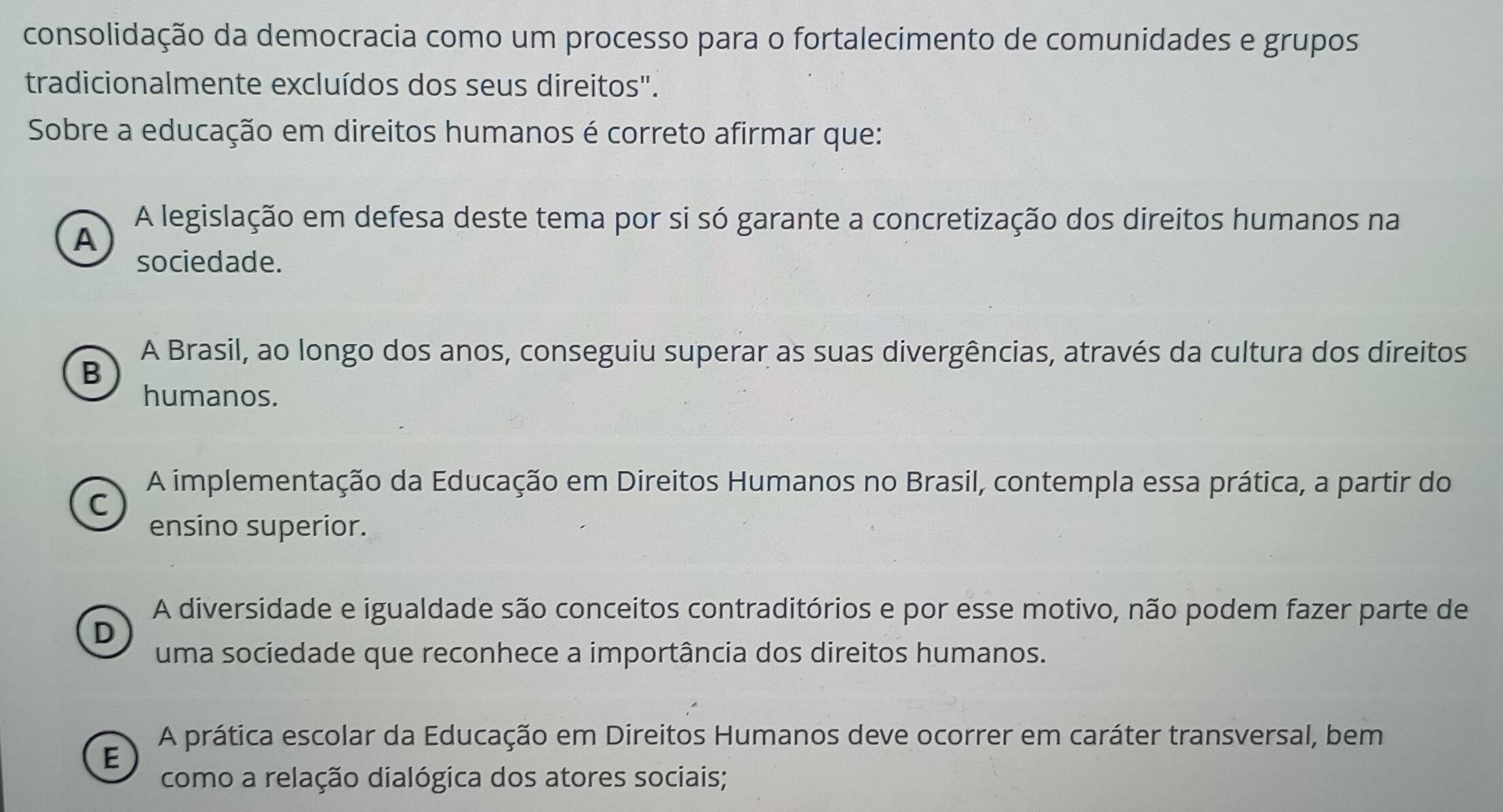 consolidação da democracia como um processo para o fortalecimento de comunidades e grupos
tradicionalmente excluídos dos seus direitos".
Sobre a educação em direitos humanos é correto afirmar que:
A legislação em defesa deste tema por si só garante a concretização dos direitos humanos na
A
sociedade.
A Brasil, ao longo dos anos, conseguiu superar as suas divergências, através da cultura dos direitos
B
humanos.
A implementação da Educação em Direitos Humanos no Brasil, contempla essa prática, a partir do
C
ensino superior.
A diversidade e igualdade são conceitos contraditórios e por esse motivo, não podem fazer parte de
D
uma sociedade que reconhece a importância dos direitos humanos.
A prática escolar da Educação em Direitos Humanos deve ocorrer em caráter transversal, bem
E
como a relação dialógica dos atores sociais;