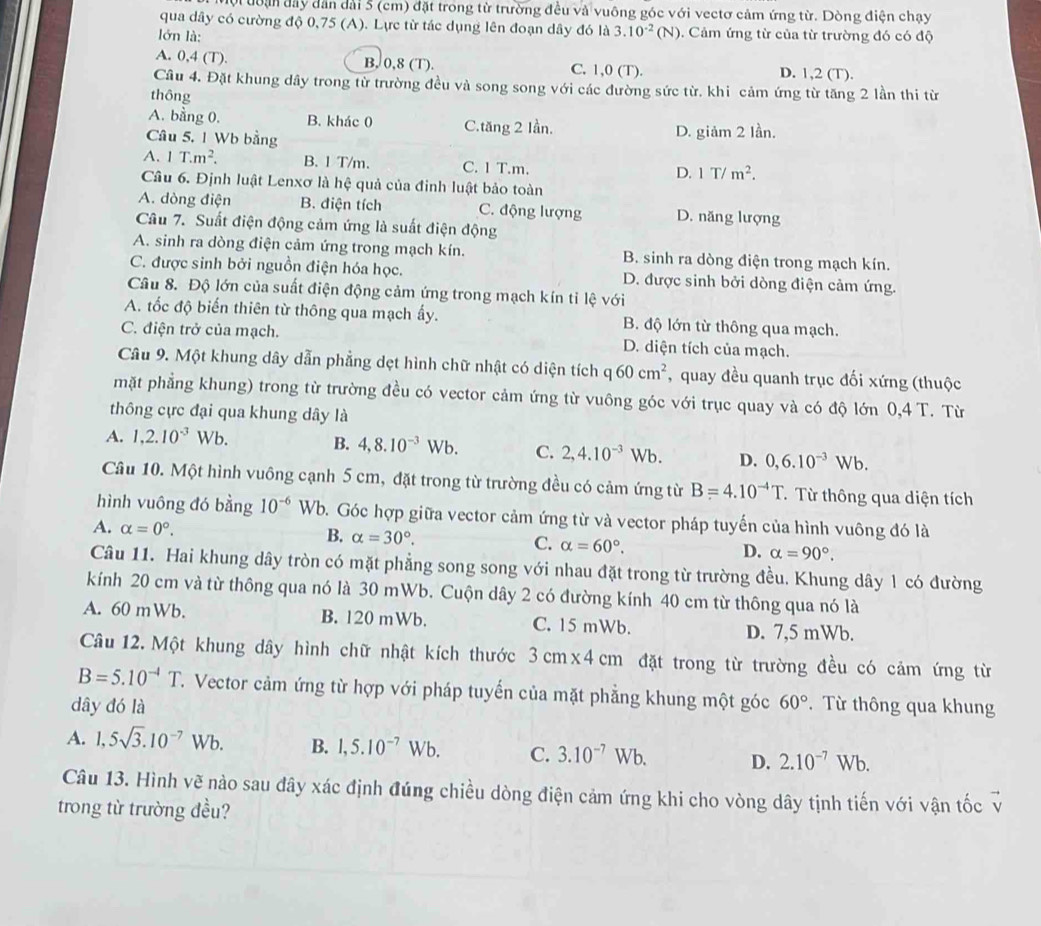 đội đoận đây dân dài 5 (cm) đặt trong từ trường đều và vuông góc với vectơ cảm ứng từ. Dòng điện chạy
qua dây có cường độ 0,75 (A). Lực từ tác dụng lên đoạn dây đó la3.10^(-2)(N). Cảm ứng từ của từ trường đó có độ
lớn là:
A. 0,4 (T). B. 0,8 (T). C. 1,0 (T). D. 1,2 (T).
Cầu 4. Đặt khung dây trong từ trường đều và song song với các đường sức từ. khi cảm ứng từ tăng 2 lần thi từ
thông
A. bằng 0. B. khác 0 C.tăng 2 Iần.
Câu 5. 1 Wb bằng D. giảm 2 lần.
A. 1T.m^2. B. 1T/m. C. 1 T.m. D. 1T/m^2.
Câu 6. Định luật Lenxơ là hệ quả của đinh luật bảo toàn
A. dòng điện B. điện tích C. động lượng D. năng lượng
Câu 7. Suất điện động cảm ứng là suất điện động
A. sinh ra dòng điện cảm ứng trong mạch kín. B. sinh ra dòng điện trong mạch kín.
C. được sinh bởi nguồn điện hóa học. D. được sinh bởi dòng điện cảm ứng.
Câu 8. Độ lớn của suất điện động cảm ứng trong mạch kín tỉ lệ với
A. tốc độ biến thiên từ thông qua mạch ấy. B. độ lớn từ thông qua mạch.
C. điện trở của mạch. D. diện tích của mạch.
Câu 9. Một khung dây dẫn phẳng dẹt hình chữ nhật có diện tích q60cm^2 , quay đều quanh trục đối xứng (thuộc
mặt phẳng khung) trong từ trường đều có vector cảm ứng từ vuông góc với trục quay và có độ lớn 0,4 T. Từ
thông cực đại qua khung dây là
A. 1,2.10^(-3)Wb. B. 4,8.10^(-3)Wb. C. 2,4.10^(-3)Wb. D. 0,6.10^(-3)Wb.
Câu 10. Một hình vuông cạnh 5 cm, đặt trong từ trường đều có cảm ứng từ B=4.10^(-4)T TTừ thông qua diện tích
hình vuông đó bằng 10^(-6) Wb. Góc hợp giữa vector cảm ứng từ và vector pháp tuyến của hình vuông đó là
A. alpha =0°. B. alpha =30°. C. alpha =60°. D. alpha =90°.
Câu 11. Hai khung dây tròn có mặt phẳng song song với nhau đặt trong từ trường đều. Khung dây 1 có đường
kính 20 cm và từ thông qua nó là 30 mWb. Cuộn dây 2 có đường kính 40 cm từ thông qua nó là
A. 60 mWb. B. 120 mWb. C. 15 mWb. D. 7,5 mWb.
Câu 12. Một khung dây hình chữ nhật kích thước 3cm* 4cm đặt trong từ trường đều có cảm ứng từ
B=5.10^(-4)T T. Vector cảm ứng từ hợp với pháp tuyến của mặt phẳng khung một góc
dây đó là 60° Từ thông qua khung
A. 1,5sqrt(3).10^(-7)Wb. B. 1,5.10^(-7)Wb. C. 3.10^(-7)Wb. D. 2.10^(-7)Wb
Câu 13. Hình vẽ nào sau đây xác định đúng chiều dòng điện cảm ứng khi cho vòng dây tịnh tiến với vận tốc v
trong từ trường đều?