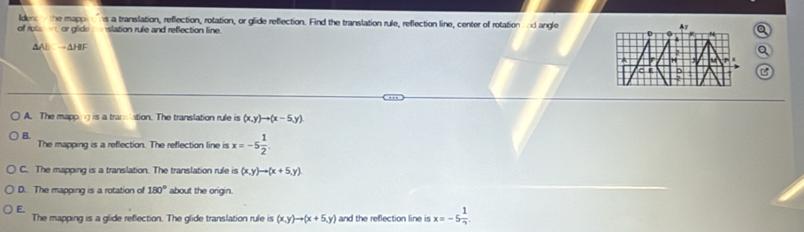 Ideni the mapp ns a translation, reflection, rotation, or glide reflection. Find the translation rule, reflection line, center of rotation and angle Ay
of rot on or glide slation rule and reflection line. D N Q
AAB =ΔHIF
2 Q
A H
C E
A. The mapping is a translation. The translation rule is (x,y)to (x-5,y)
B.
The mapping is a reflection. The reflection line is x=-5 1/2 .
C. The mapping is a translation. The translation rule is (x,y)to (x+5,y).
D. The mapping is a rotation of 180° about the origin.
E.
The mapping is a glide reflection. The glide translation rule is (x,y)to (x+5,y) and the reflection line is x=-5 1/2 .