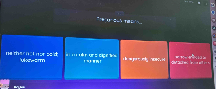 Precarious means...
narrow-minded or
neither hot nor cold; in a calm and dignified dangerously insecure detached from others
lukewarm manner
Kaylee