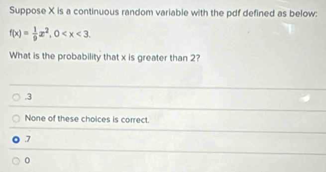 Suppose X is a continuous random variable with the pdf defined as below:
f(x)= 1/9 x^2, 0 . 
What is the probability that x is greater than 2?
_. 3
None of these choices is correct.
7
0