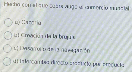 Hecho con el que cobra auge el comercio mundial:
a) Cacería
b) Creación de la brújula
c) Desarrollo de la navegación
d) Intercambio directo producto por producto