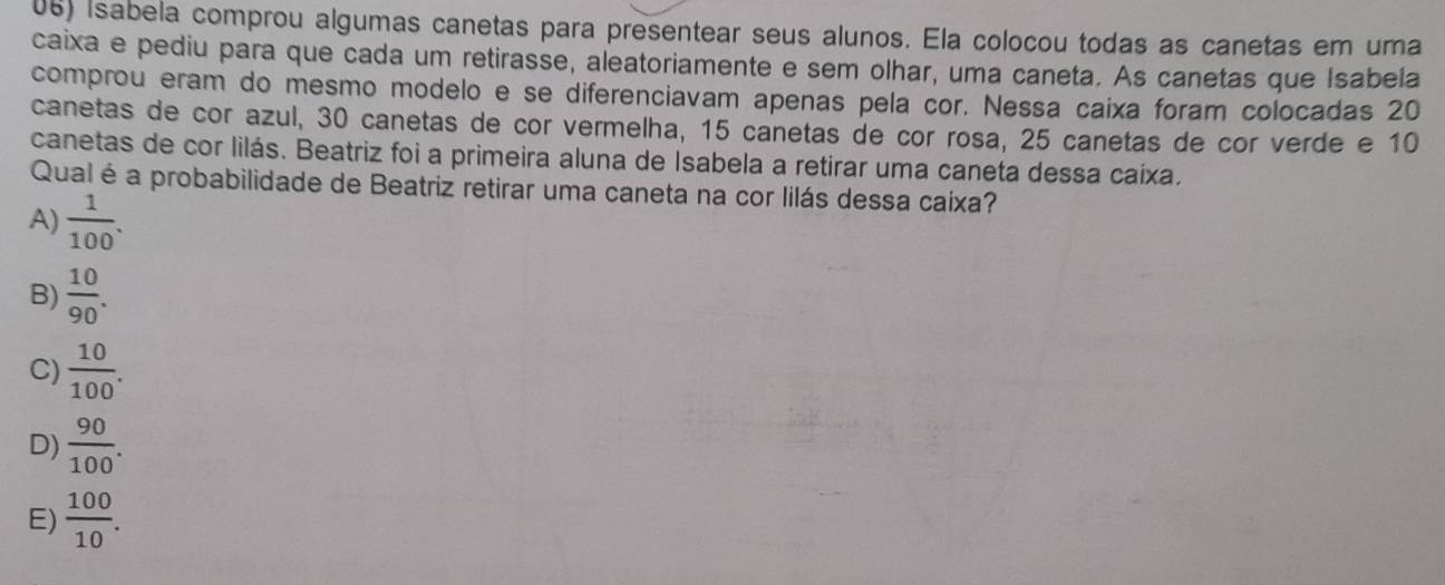 Isabela comprou algumas canetas para presentear seus alunos. Ela colocou todas as canetas em uma
caixa e pediu para que cada um retirasse, aleatoriamente e sem olhar, uma caneta. As canetas que Isabela
comprou eram do mesmo modelo e se diferenciavam apenas pela cor. Nessa caixa foram colocadas 20
canetas de cor azul, 30 canetas de cor vermelha, 15 canetas de cor rosa, 25 canetas de cor verde e 10
canetas de cor lilás. Beatriz foi a primeira aluna de Isabela a retirar uma caneta dessa caíxa.
Qual é a probabilidade de Beatriz retirar uma caneta na cor lilás dessa caíxa?
A)  1/100 .
B)  10/90 .
C)  10/100 .
D)  90/100 .
E)  100/10 .