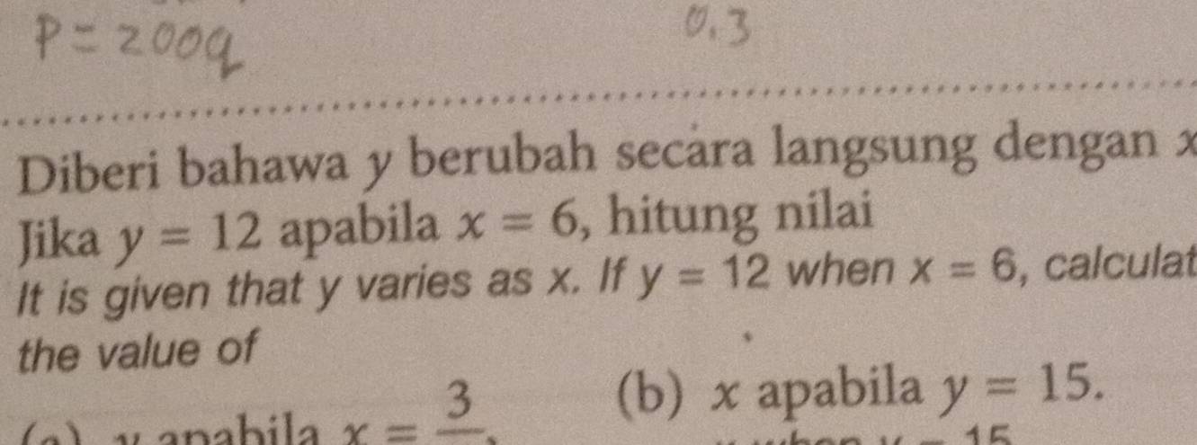 Diberi bahawa y berubah secara langsung dengan x
Jika y=12 apabila x=6 , hitung nilai 
It is given that y varies as x. If y=12 when x=6 , calculat 
the value of 
(b) x apabila 
L v anabila x=frac 3 y=15.