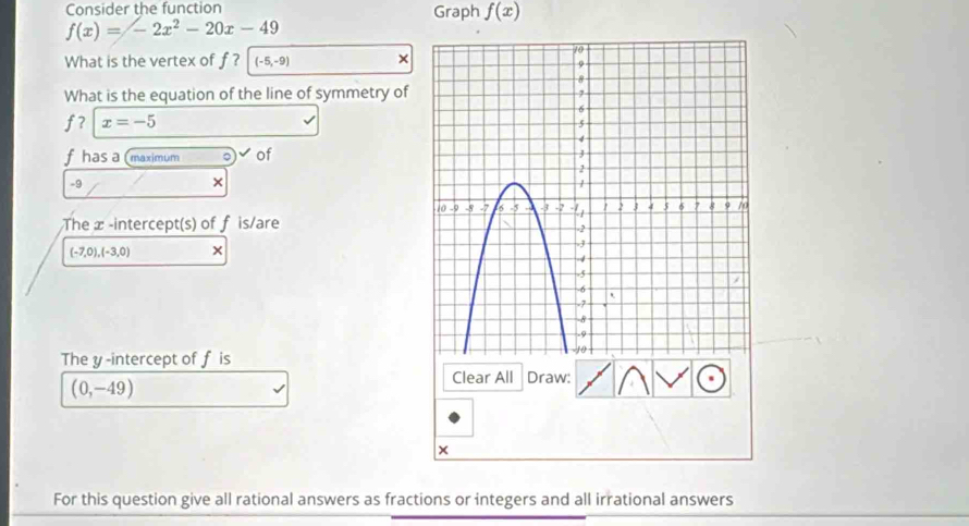 Consider the function Graph f(x)
f(x)=-2x^2-20x-49
What is the vertex of f ? (-5,-9) × 
What is the equation of the line of symmetry of
f? x=-5
f has a (maximum 。 of
-9
× 
The æ -intercept(s) of f is/are
(-7,0),(-3,0) × 
The y-intercept of f is
(0,-49)
Clear All Draw: 
× 
For this question give all rational answers as fractions or integers and all irrational answers