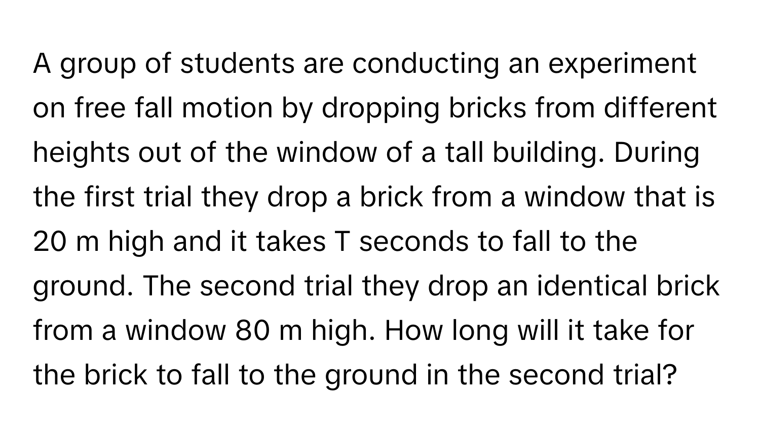 A group of students are conducting an experiment on free fall motion by dropping bricks from different heights out of the window of a tall building. During the first trial they drop a brick from a window that is 20 m high and it takes T seconds to fall to the ground. The second trial they drop an identical brick from a window 80 m high. How long will it take for the brick to fall to the ground in the second trial?