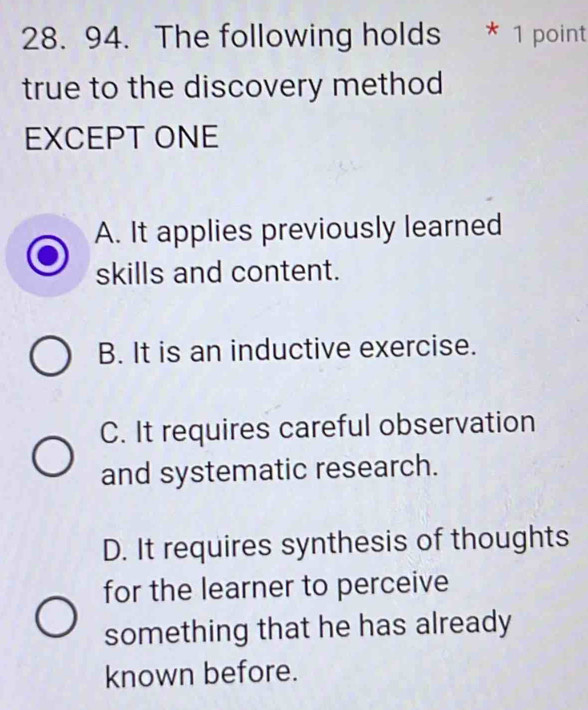 The following holds * 1 point
true to the discovery method
EXCEPT ONE
A. It applies previously learned
skills and content.
B. It is an inductive exercise.
C. It requires careful observation
and systematic research.
D. It requires synthesis of thoughts
for the learner to perceive
something that he has already
known before.