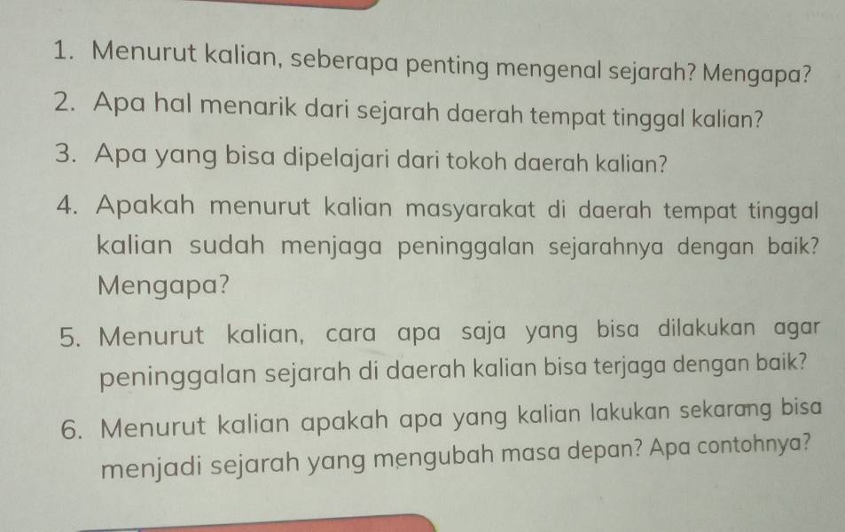 Menurut kalian, seberapa penting mengenal sejarah? Mengapa? 
2. Apa hal menarik dari sejarah daerah tempat tinggal kalian? 
3. Apa yang bisa dipelajari dari tokoh daerah kalian? 
4. Apakah menurut kalian masyarakat di daerah tempat tinggal 
kalian sudah menjaga peninggalan sejarahnya dengan baik? 
Mengapa? 
5. Menurut kalian, cara apa saja yang bisa dilakukan agar 
peninggalan sejarah di daerah kalian bisa terjaga dengan baik? 
6. Menurut kalian apakah apa yang kalian lakukan sekarang bisa 
menjadi sejarah yang mengubah masa depan? Apa contohnya?