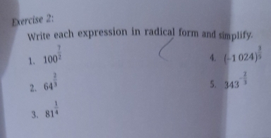 Write each expression in radical form and simplify. 
1. 100^(frac 7)2 (-1024)^ 3/5 
4. 
2. 64^(frac 2)3
5. 343^(-frac 2)3
3. 81^(frac 1)4