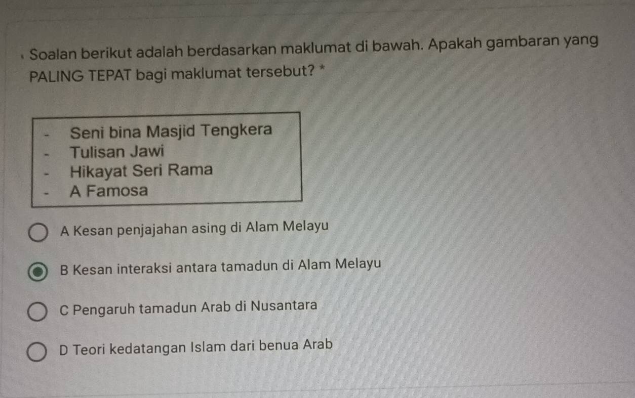 Soalan berikut adalah berdasarkan maklumat di bawah. Apakah gambaran yang
PALING TEPAT bagi maklumat tersebut? *
Seni bina Masjid Tengkera
Tulisan Jawi
Hikayat Seri Rama
A Famosa
A Kesan penjajahan asing di Alam Melayu
B Kesan interaksi antara tamadun di Alam Melayu
C Pengaruh tamadun Arab di Nusantara
D Teori kedatangan Islam dari benua Arab