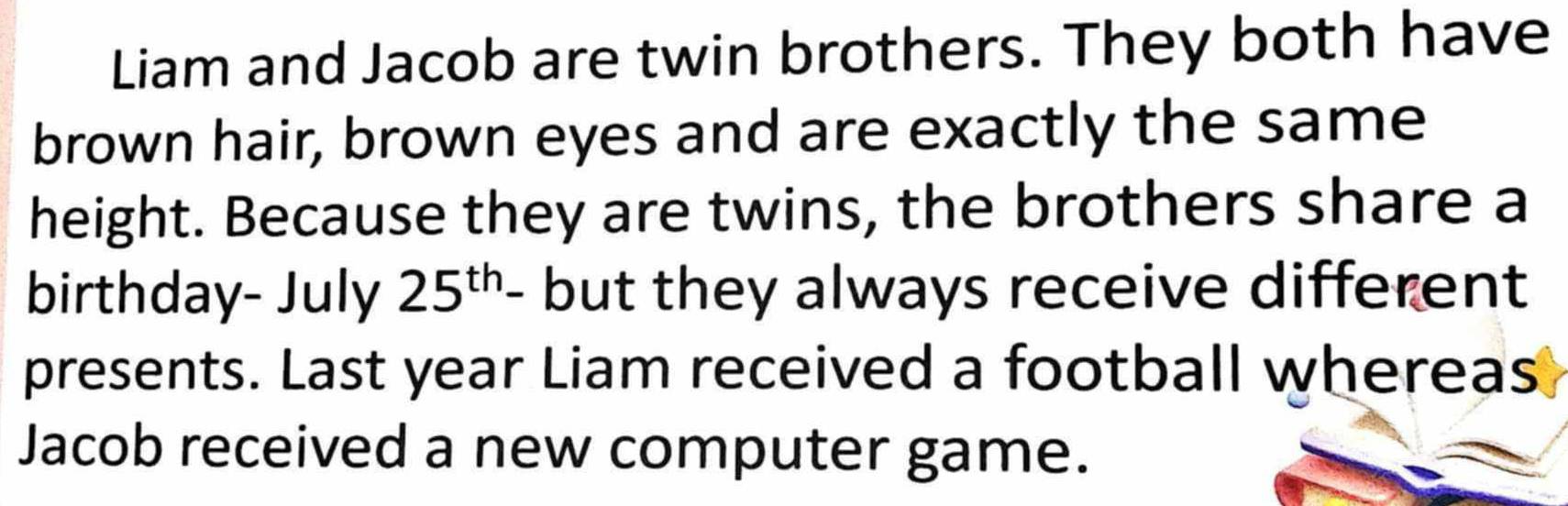 Liam and Jacob are twin brothers. They both have 
brown hair, brown eyes and are exactly the same 
height. Because they are twins, the brothers share a 
birthday- July 25^(th)- but they always receive different 
presents. Last year Liam received a football whereas 
Jacob received a new computer game.