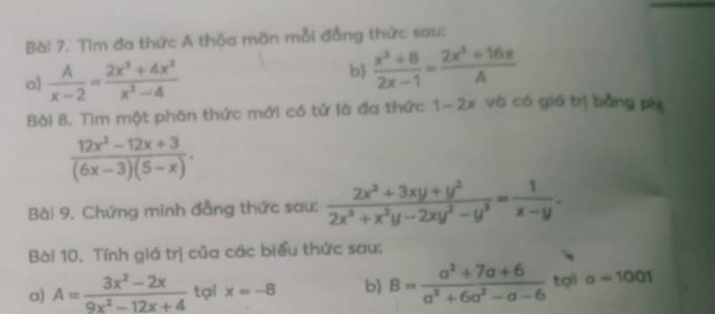 Bài 7.' Tìm đa thức A thỏa mãn mỗi đẳng thức sau: 
a)  A/x-2 = (2x^3+4x^2)/x^2-4 
b)  (x^2+8)/2x-1 = (2x^3+16x)/A 
Bài 8. Tìm một phân thức mới có tử là đa thức 1-2x và có giá trị bằng ph
 (12x^2-12x+3)/(6x-3)(5-x) . 
Bài 9. Chứng minh đẳng thức sau:  (2x^2+3xy+y^2)/2x^2+x^2y-2xy^2-y^2 = 1/x-y . 
Bài 10. Tính giá trị của các biểu thức sau: 
a) A= (3x^2-2x)/9x^2-12x+4  tại x=-8 b) B= (a^2+7a+6)/a^2+6a^2-a-6  tại a=1001