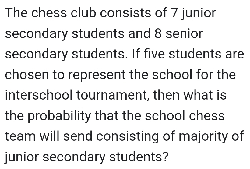 The chess club consists of 7 junior 
secondary students and 8 senior 
secondary students. If five students are 
chosen to represent the school for the 
interschool tournament, then what is 
the probability that the school chess 
team will send consisting of majority of 
junior secondary students?