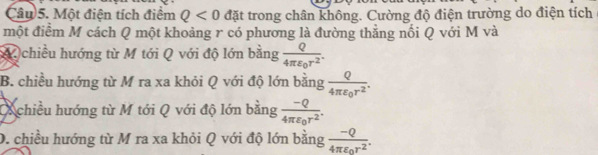 Một điện tích điểm Q<0</tex> đặt trong chân không. Cường độ điện trường do điện tích
một điểm M cách Q một khoảng r có phương là đường thẳng nổi Q với M và
A chiều hướng từ M tới Q với độ lớn bằng frac Q4π varepsilon _0r^2.
B. chiều hướng từ M ra xa khỏi Q với độ lớn bằng frac Q4π varepsilon _0r^2.
Ochiều hướng từ M tới Q với độ lớn bằng frac -Q4π varepsilon _0r^2.
D. chiều hướng từ M ra xa khỏi Q với độ lớn bằng frac -Q4π varepsilon _0r^2.