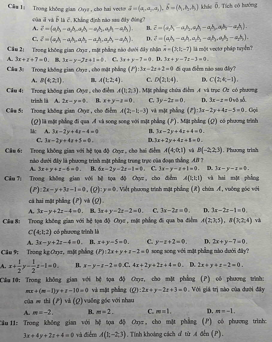 Trong không gian Oxyz , cho hai vecto vector a=(a_1,a_2,a_3),vector b=(b_1,b_2,b_3) khác vector 0. Tích có hướng
của vector a và vector b là vector C *. Khẳng định nào sau đây đúng?
A. vector c=(a_1b_3-a_2b_1,a_2b_3-a_3b_2,a_3b_1-a_1b_3). B. vector c=(a_2b_3-a_3b_2,a_3b_1-a_1b_3,a_1b_2-a_2b_1).
C. vector c=(a_3b_1-a_1b_3,a_1b_2-a_2b_1,a_2b_3-a_3b_1). D. vector c=(a_1b_3-a_3b_1,a_2b_2-a_1b_2,a_3b_2-a_2b_3).
Câu 2: Trong không gian Oxyz , mặt phẳng nào dưới đây nhận vector n=(3;1;-7) là một vectơ pháp tuyến?
A. 3x+z+7=0 B. 3x-y-7z+1=0. C. 3x+y-7=0. D. 3x+y-7z-3=0.
Câu 3: Trong không gian Oxyz , cho mặt phẳng (P) :3x-2z+2=0 đi qua điểm nào sau đây?
A. B(4;2;1). B. A(1;2;4). C. D(2;1;4). D. C(2;4;-1).
Câu 4: Trong không gian Oxyz , cho điểm A(1;2;3). Mặt phẳng chứa điểm A và trục Oz có phương
trình là A. 2x-y=0. B. x+y-z=0. C. 3y-2z=0. D. 3x-z=0 vô shat 0.
Câu 5: Trong không gian Oxyz , cho điểm A(2;-1;-3) và mặt phẳng (P): :3x-2y+4z-5=0. Gọi
(Q) là mặt phẳng đi qua A và song song với mặt phẳng (P). Mặt phẳng (Q) có phương trình
là: A. 3x-2y+4z-4=0 B. 3x-2y+4z+4=0.
C. 3x-2y+4z+5=0. D. 3x+2y+4z+8=0.
Câu 6: Trong không gian với hệ tọa độ Oxyz , cho hai điểm A(4;0;1) và B(-2;2;3). Phương trình
nào dưới đây là phương trình mặt phẳng trung trực của đoạn thằng AB ?
A. 3x+y+z-6=0. B. 6x-2y-2z-1=0. C. 3x-y-z+1=0. D. 3x-y-z=0.
Câu  7: Trong không gian với hệ tọa độ Oxyz, cho điểm A(1;1;1) và hai mặt phẳng
(P): 2x-y+3z-1=0 , (Q): y=0. Viết phương trình mặt phẳng (R) chứa A, vuông góc với
cả hai mặt phẳng (P) và (Q).
A. 3x-y+2z-4=0 B. 3x+y-2z-2=0. C. 3x-2z=0. D. 3x-2z-1=0.
Câu 8: Trong không gian với hệ tọa độ Oxyz , mặt phẳng đi qua ba điểm A(2;3;5),B(3;2;4) và
C(4;1;2) có phương trình là
A. 3x-y+2z-4=0 B. x+y-5=0. C. y-z+2=0. D. 2x+y-7=0.
Câu 9: Trong kg Oxyz, mặt phẳng (P):2x+y+z-2=0 song song với mặt phẳng nào dưới đây?
A. x+ 1/2 y- 1/2 z-1=0. B. x-y-z-2=0.C. 4x+2y+2z+4=0 D. 2x+y+z-2=0.
Câu 10: Trong không gian với hệ tọa độ Oxyz, cho mặt phẳng (P) có phương trình:
mx+(m-1)y+z-10=0 và mặt phẳng (Q) :2x+y-2z+3=0. Với giá trị nào của dưới đây
của m thì (P) và (Q) vuông góc với nhau
A. m=-2. B. m=2. C. m=1. D. m=-1.
Câu 11: Trong không gian với hệ tọa độ Oxyz , cho mặt phẳng (P) có phương trình:
3x+4y+2z+4=0 và điểm A(1;-2;3). Tính khoảng cách đ từ A đến (P).