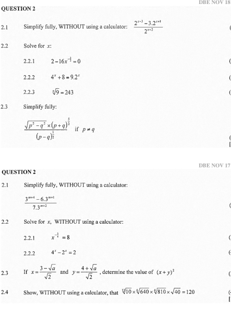 DBE NOV 18 
QUESTION 2 
2.1 Simplify fully, WITHOUT using a calculator:  (2^(x-3)-3.2^(x+1))/2^(x-2) 
2.2 Solve for x : 
2.2.1 2-16x^(-frac 1)2=0
2.2.2 4^x+8=9.2^x
2.2.3 sqrt[x](9)=243
2.3 Simplify fully:
frac sqrt(p^2-q^2)* (p+q)^ 5/2 (p-q)^ 1/2  if p!= q
QUESTION 2 DBE NOV 17 
2.1 Simplify fully, WITHOUT using a calculator:
 (3^(m+4)-6.3^(m+1))/7.3^(m+2) 
2.2 Solve for x, WITHOUT using a calculator: 
2.2.1 x^(-frac 3)4=8
2.2.2 4^x-2^x=2
2.3 If x= (3-sqrt(a))/sqrt(2)  and y= (4+sqrt(a))/sqrt(2)  , determine the value of (x+y)^2
2.4 Show, WITHOUT using a calculator, that sqrt[12](10)* sqrt[4](640)* sqrt[4](810)* sqrt(40)=120