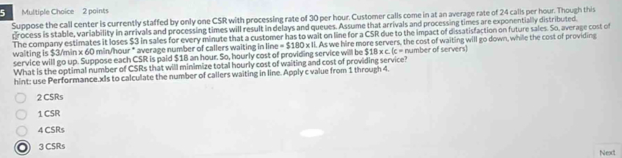 Suppose the call center is currently staffed by only one CSR with processing rate of 30 per hour. Customer calls come in at an average rate of 24 calls per hour. Though this
process is stable, variability in arrivals and processing times will result in delays and queues. Assume that arrivals and processing times are exponentially distributed,
The company estimates it loses $3 in sales for every minute that a customer has to wait on line for a CSR due to the impact of dissatisfaction on future sales. So, average cost of
waiting is $3/min 60 min/hour * average number of callers waiting in line =$180* 1. As we hire more servers, the cost of waiting will go down, while the cost of providing
service will go up. Suppose each CSR is paid $18 an hour. So, hourly cost of providing service will be $18* c.(c= number of servers)
What is the optimal number of CSRs that will minimize total hourly cost of waiting and cost of providing service?
hint: use Performance.xIs to calculate the number of callers waiting in line. Apply c value from 1 through 4.
2 CSRs
1 CSR
4 CSRs
3 CSRs
Next