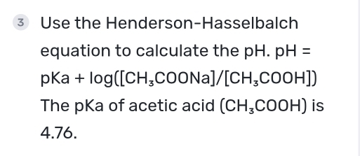 Use the Henderson-Hasselbalch 
equation to calculate the p H. . pH=
pKa+log ([CH_3COONa]/[CH_3COOH])
The pKa of acetic acid (CH_3COOH) is
4.76.