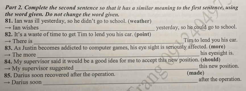 Complete the second sentence so that it has a similar meaning to the first sentence, using 
the word given. Do not change the word given. 
81. Ian was ill yesterday, so he didn’t go to school. (weather) 
→ Ian wishes_ yesterday, so he could go to school. 
82. It’s a waste of time to get Tim to lend you his car. (point) 
→ There is _Tim to lend you his car. 
83. As Justin becomes addicted to computer games, his eye sight is seriously affected. (more) 
→ The more_ his eyesight is. 
84. My supervisor said it would be a good idea for me to accept this new position. (should) 
→ My supervisor suggested_ this new position. 
85. Darius soon recovered after the operation. (made) 
Darius soon _after the operation.