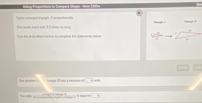 Using Proportions to Compare Shape - Item 32054 Que 
Tayler enlarged triangle .A proportionally. 
Triangle A Triangle B
She made each side 2.5 times as long. 
Use the drop-down menus to complete the statements below. frac 6,frac 102endarray  
CLEAR CHEC 
The shortest sive in triangle B has a measure of □ units. 
The ratio the corresponding length in triangle a length in triangle B is equal to □.
overline A