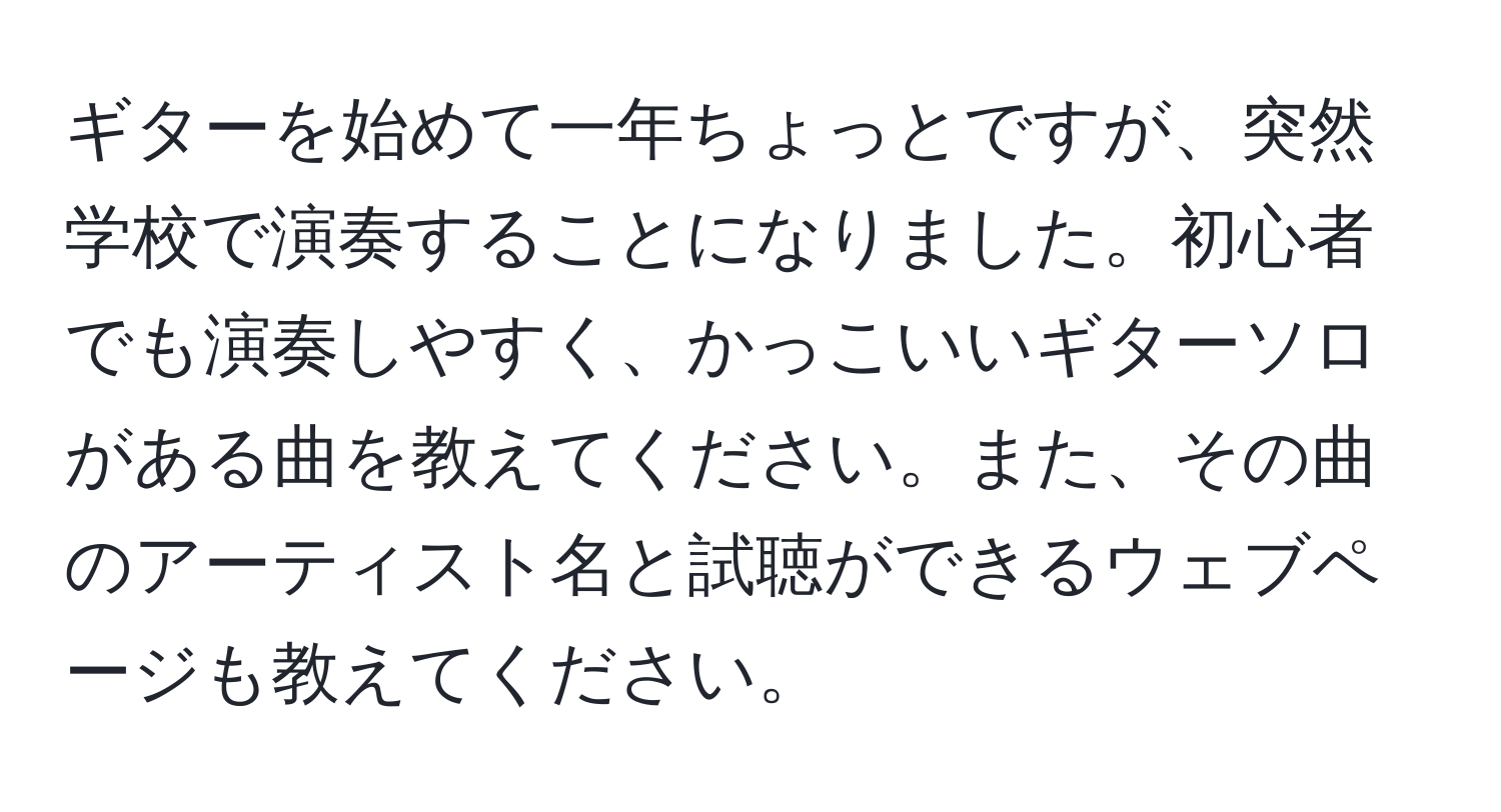 ギターを始めて一年ちょっとですが、突然学校で演奏することになりました。初心者でも演奏しやすく、かっこいいギターソロがある曲を教えてください。また、その曲のアーティスト名と試聴ができるウェブページも教えてください。