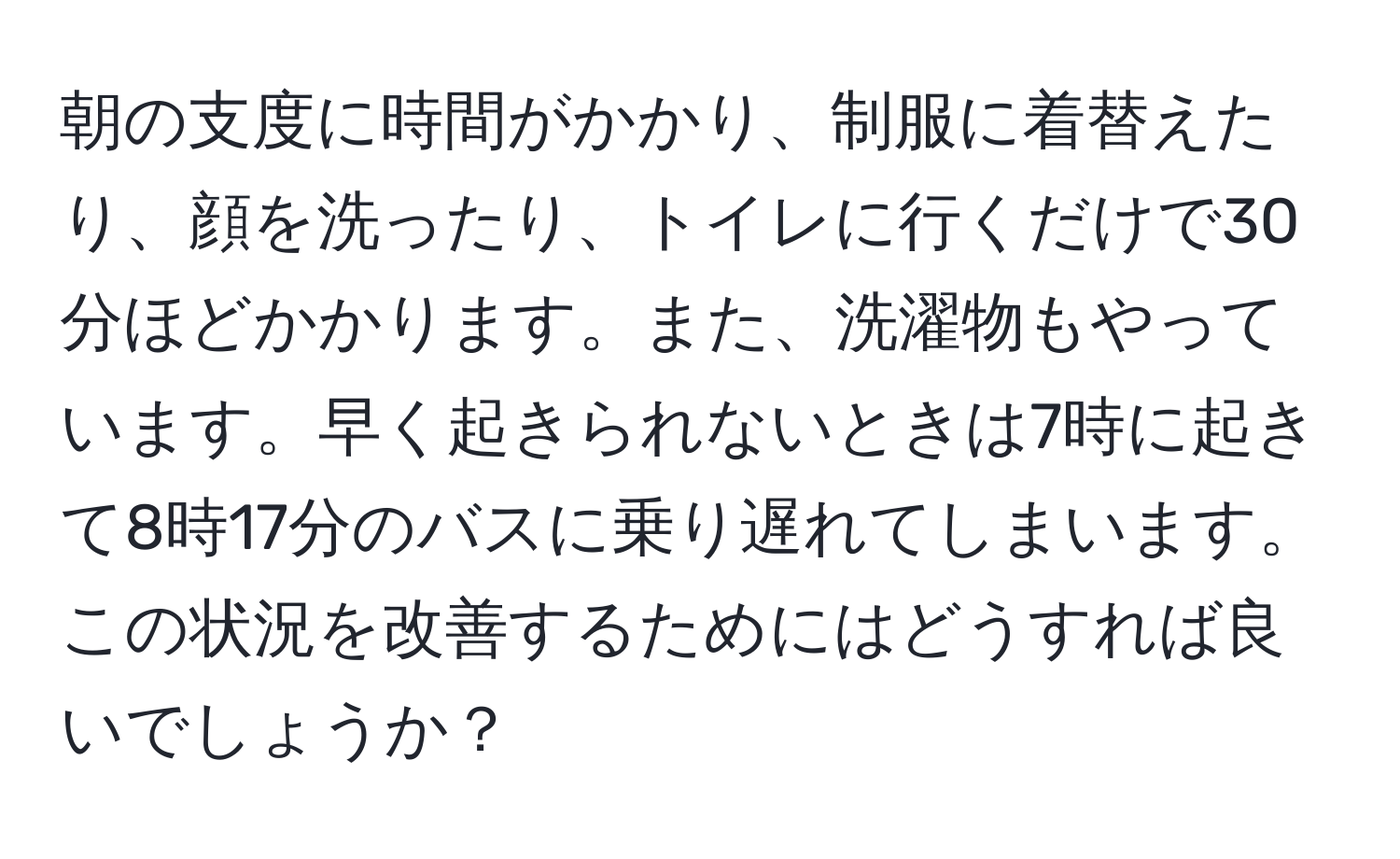 朝の支度に時間がかかり、制服に着替えたり、顔を洗ったり、トイレに行くだけで30分ほどかかります。また、洗濯物もやっています。早く起きられないときは7時に起きて8時17分のバスに乗り遅れてしまいます。この状況を改善するためにはどうすれば良いでしょうか？