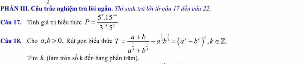 PHẢN III. Câu trắc nghiệm trả lời ngắn. Thí sinh trả lời từ câu 17 đến câu 22. 
Câu 17. Tính giá trị biểu thức P= (5^7.15^(-4))/3^(-5).5^2 . 
Câu 18. Cho a, b>0. Rút gọn biểu thức T=frac a+ba^(frac 1)3+b^(frac 1)3-a^(frac 1)3b^(frac 1)3=(a^k-b^k)^2, k∈ Z. 
Tìm k (làm tròn số k đến hàng phần trăm).