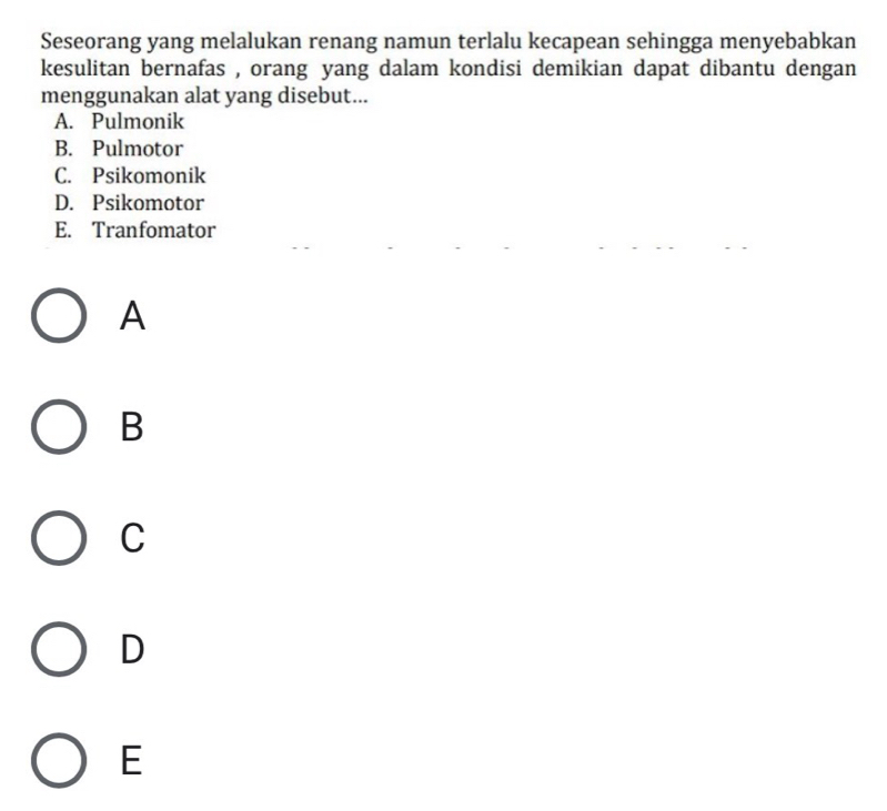 Seseorang yang melalukan renang namun terlalu kecapean sehingga menyebabkan
kesulitan bernafas , orang yang dalam kondisi demikian dapat dibantu dengan
menggunakan alat yang disebut...
A. Pulmonik
B. Pulmotor
C. Psikomonik
D. Psikomotor
E. Tranfomator
A
B
C
D
E