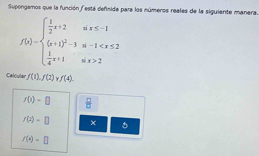 Supongamos que la función festá definida para los números reales de la siguiente manera.
f(x)=beginarrayl  1/2 x+2sx≤ -1 (x+1)^23t-1 2endarray.
Calcular f(1),f(2) f(4).
f(1)=□
 □ /□  
f(2)=□
f(4)=□