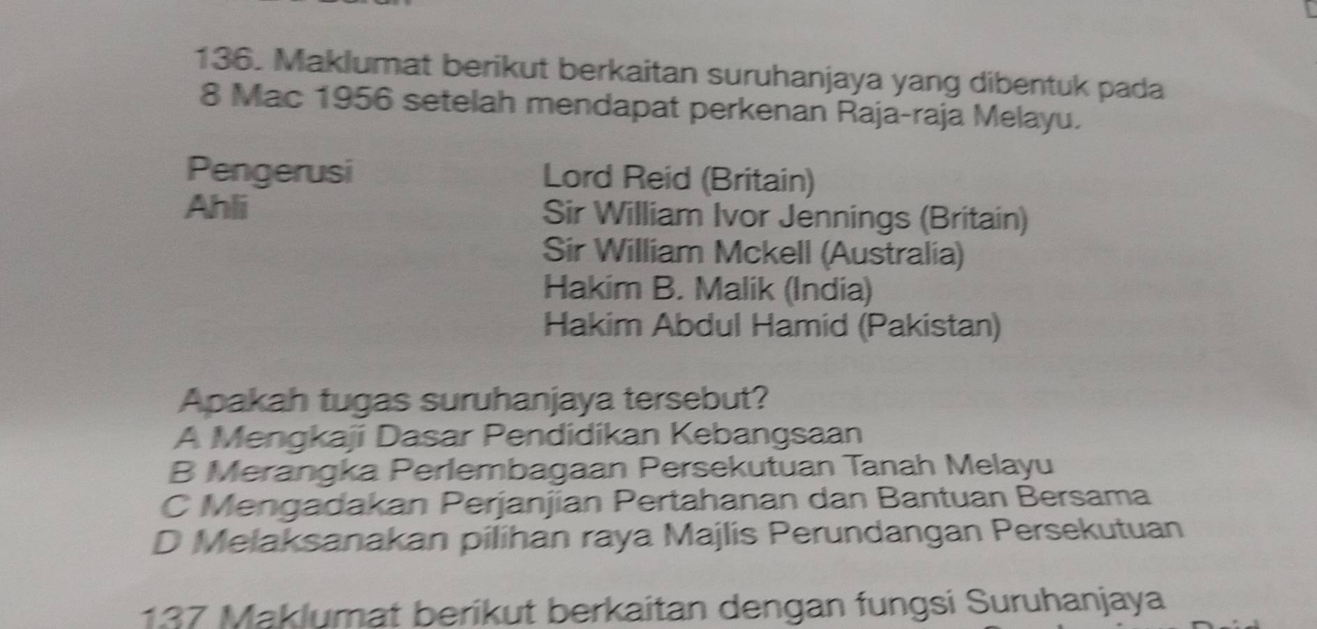 Maklumat berikut berkaitan suruhanjaya yang dibentuk pada
8 Mac 1956 setelah mendapat perkenan Raja-raja Melayu.
Pengerusi Lord Reid (Britain)
Ahli Sir William Ivor Jennings (Britain)
Sir William Mckell (Australia)
Hakim B. Malik (India)
Hakim Abdul Hamid (Pakistan)
Apakah tugas suruhanjaya tersebut?
A Mengkaji Dasar Pendidikan Kebangsaan
B Merangka Perlembagaan Persekutuan Tanah Melayu
C Mengadakan Perjanjian Pertahanan dan Bantuan Bersama
D Melaksanakan pilihan raya Majlis Perundangan Persekutuan
137 Maklumat berikut berkaitan dengan fungsi Suruhanjaya