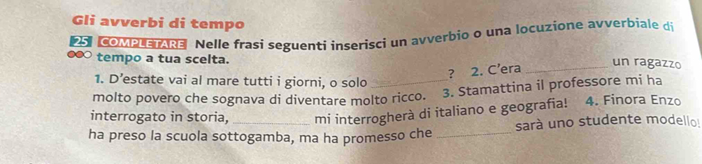 Gli avverbi di tempo 
25. COMPLETARE Nelle frasi seguenti inserisci un avverbio o una locuzione avverbiale di 
tempo a tua scelta. 
? 2. C’era 
_un ragazzo 
1. D’estate vai al mare tutti i giorni, o solo 
molto povero che sognava di diventare molto ricco. 3. Stamattina il professore mi ha 
interrogato in storia, 
mi interrogherà di italiano e geografia! 4. Finora Enzo 
ha preso la scuola sottogamba, ma ha promesso che _sarà uno studente modello!