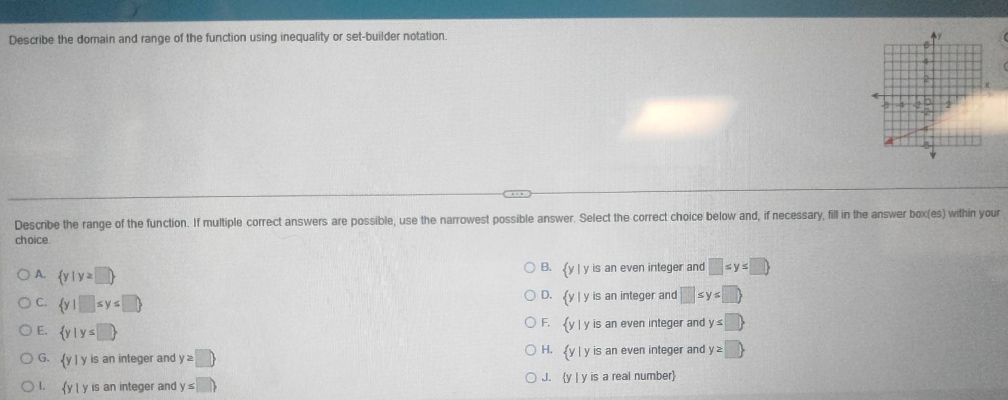 Describe the domain and range of the function using inequality or set-builder notation.
Describe the range of the function. If multiple correct answers are possible, use the narrowest possible answer. Select the correct choice below and, if necessary, fill in the answer box(es) within your
choice
A.  y|y≥ □ 
B.  y|y is an even integer and □ ≤ y≤ □ 
D.  y|y is an integer and □ ≤ y≤ □ 
C.  y|□ ≤ y≤ □  F.  y|y is an even integer and y≤ □ 
E.  y|y≤ □ 
H.  y|y
G.  y|y is an integer and y≥ □  is an even integer and y≥ □ 
1.  y|y is an integer and y≤ □ 
J.  y|y is a real number