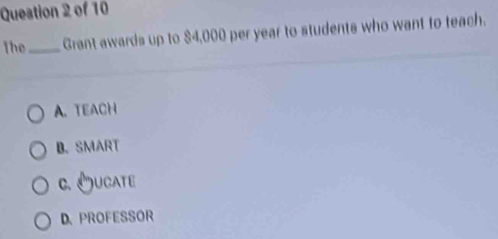 Queation 2 of 10
The_ Grant awards up to $4,000 per year to students who want to teach.
A. TEACH
B. SMART
c. Oucate
D. PROFESSOR