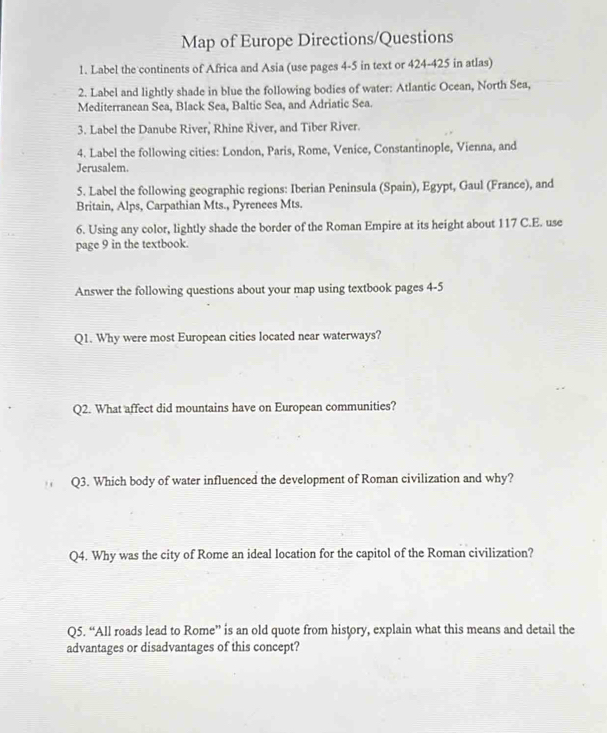 Map of Europe Directions/Questions 
1. Label the continents of Africa and Asia (use pages 4-5 in text or 424-425 in atlas) 
2. Label and lightly shade in blue the following bodies of water: Atlantic Ocean, North Sea, 
Mediterranean Sea, Black Sea, Baltic Sea, and Adriatic Sea. 
3. Label the Danube River, Rhine River, and Tiber River. 
4. Label the following cities: London, Paris, Rome, Venice, Constantinople, Vienna, and 
Jerusalem. 
5. Label the following geographic regions: Iberian Peninsula (Spain), Egypt, Gaul (France), and 
Britain, Alps, Carpathian Mts., Pyrenees Mts. 
6. Using any color, lightly shade the border of the Roman Empire at its height about 117 C.E. use 
page 9 in the textbook. 
Answer the following questions about your map using textbook pages 4-5 
Q1. Why were most European cities located near waterways? 
Q2. What affect did mountains have on European communities? 
Q3. Which body of water influenced the development of Roman civilization and why? 
Q4. Why was the city of Rome an ideal location for the capitol of the Roman civilization? 
Q5. “All roads lead to Rome” is an old quote from history, explain what this means and detail the 
advantages or disadvantages of this concept?