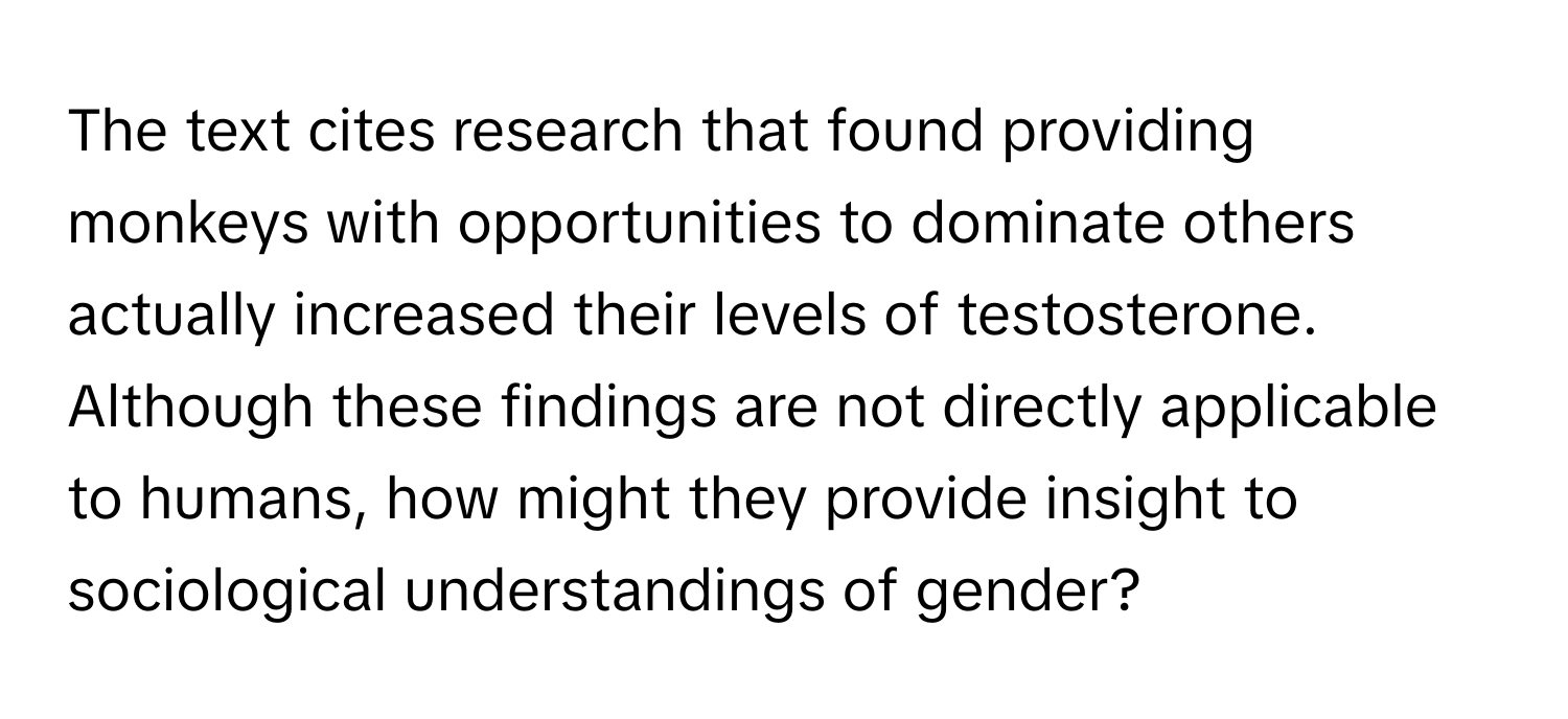 The text cites research that found providing monkeys with opportunities to dominate others actually increased their levels of testosterone. Although these findings are not directly applicable to humans, how might they provide insight to sociological understandings of gender?