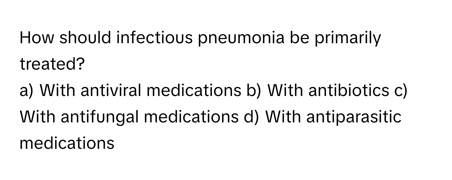 How should infectious pneumonia be primarily treated?

a) With antiviral medications b) With antibiotics c) With antifungal medications d) With antiparasitic medications