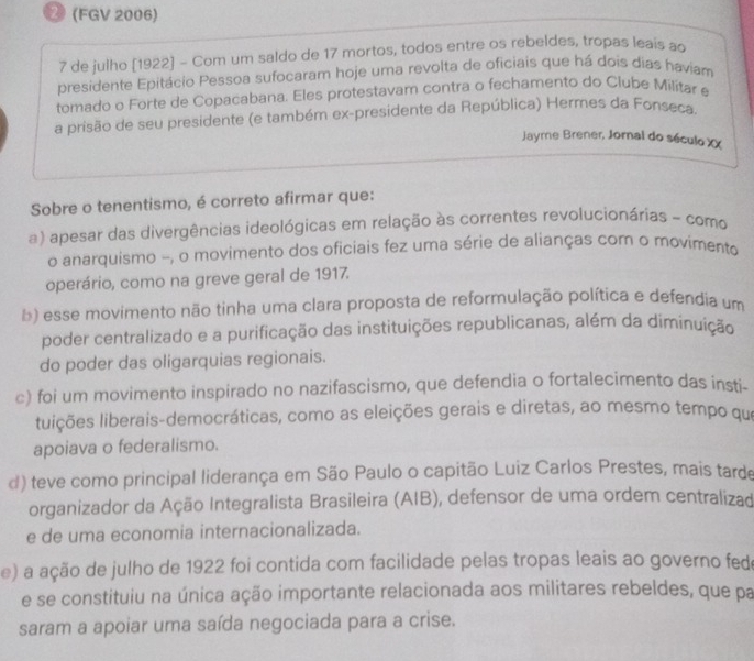 2 (FGV 2006)
7 de julho [1922] - Com um saldo de 17 mortos, todos entre os rebeldes, tropas leais ao
presidente Epitácio Pessoa sufocaram hoje uma revolta de oficiais que há dois dias haviam
tomado o Forte de Copacabana. Eles protestavam contra o fechamento do Clube Militar e
a prisão de seu presidente (e também ex-presidente da República) Hermes da Fonseca.
Jayme Brener, Jornal do século XX
Sobre o tenentismo, é correto afirmar que:
a) apesar das divergências ideológicas em relação às correntes revolucionárias - como
o anarquismo -, o movimento dos oficiais fez uma série de alianças com o movimento
operário, como na greve geral de 1917.
b) esse movimento não tinha uma clara proposta de reformulação política e defendia um
poder centralizado e a purificação das instituições republicanas, além da diminuição
do poder das oligarquias regionais.
c) foi um movimento inspirado no nazifascismo, que defendia o fortalecimento das insti-
apoiava o federalismo.
d) teve como principal liderança em São Paulo o capitão Luiz Carlos Prestes, mais tarde
organizador da Ação Integralista Brasileira (AIB), defensor de uma ordem centralizad
e de uma economia internacionalizada.
e) a ação de julho de 1922 foi contida com facilidade pelas tropas leais ao governo fed
e se constituiu na única ação importante relacionada aos militares rebeldes, que pa
saram a apoiar uma saída negociada para a crise.