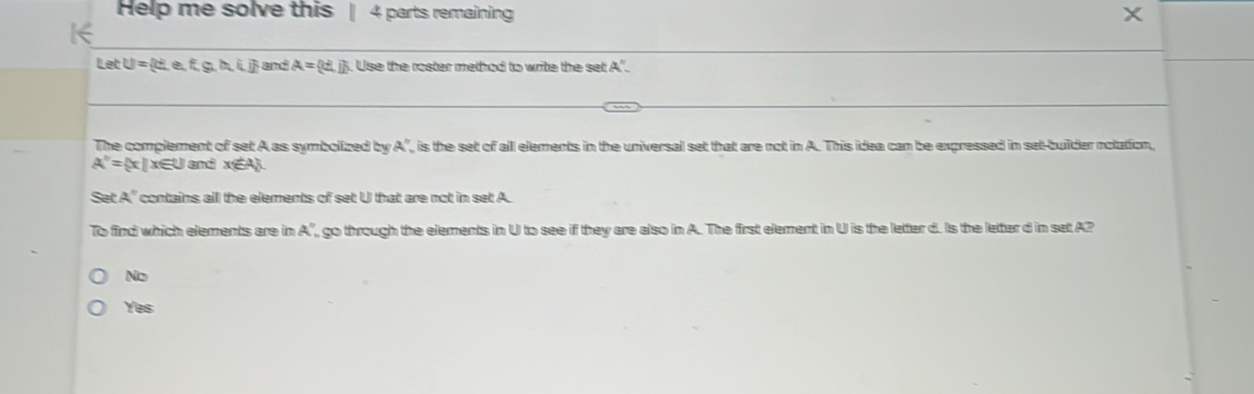 Help me solve this 4 parts remaining X
K
etU= then,f,g,h,i,i and A= cd,j Use the roster method to write the set A".
The complement of set A as symbolized by A , is the set of alll elements in the universal set that are not in A. This idea can be expressed in set-builder notation,
A''= x|x∉ U and x∈ A
Set A'' contains alll the elements of set U that are not in set A.
To find which elements are in a° , go through the elements in U to see if they are also in A. The first element in U is the letter d. Is the letter d in set A?
No
Yes