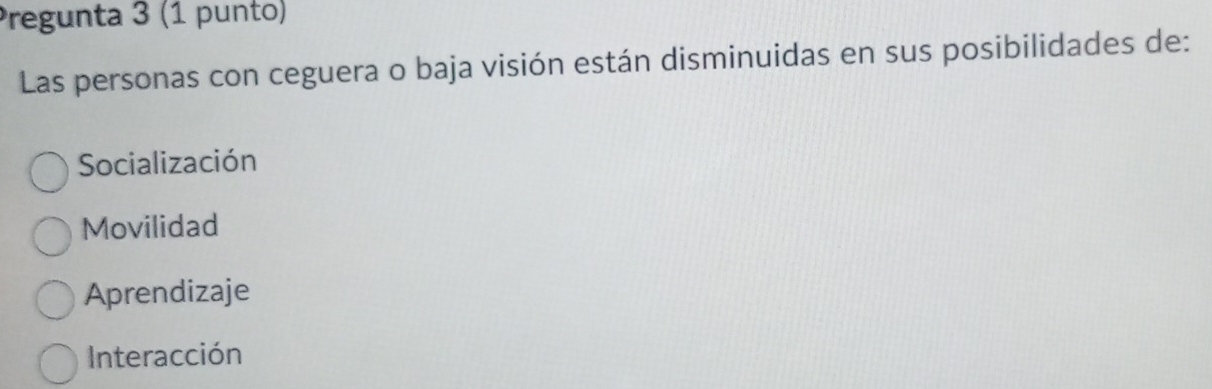 Pregunta 3 (1 punto)
Las personas con ceguera o baja visión están disminuidas en sus posibilidades de:
Socialización
Movilidad
Aprendizaje
Interacción