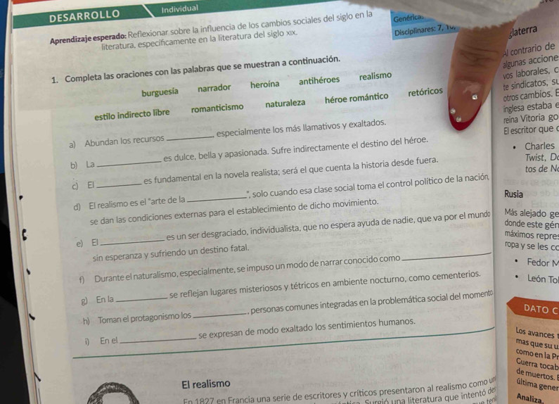 DESARROLLO Individual
Aprendizaje esperado: Reflexionar sobre la influencia de los cambios sociales del siglo en la Genérica
literatura, especificamente en la literatura del siglo x|x.
Disciplinares: 7, 10,
glaterra
Al contrario de
vos laborales, c algunas accione
1. Completa las oraciones con las palabras que se muestran a continuación.
burguesía narrador heroína antihéroes realismo
estilo indirecto libre romanticismo naturaleza héroe romántico retóricos te sindicatos, s
inglesa estaba e otros cambios. 
El escritor que 
a) Abundan los recursos _especialmente los más llamativos y exaltados. reina Vitoria go
b) La _es dulce, bella y apasionada. Sufre indirectamente el destino del héroe.
Charles
tos de N
c) El _es fundamental en la novela realista; será el que cuenta la historia desde fuera.
Twist, D
d) El realismo es el "arte de la _L'', solo cuando esa clase social toma el control político de la nación,
Rusia
se dan las condiciones externas para el establecimiento de dicho movimiento.
e) El _es un ser desgraciado, individualista, que no espera ayuda de nadie, que va por el mund
Más alejado ge
donde este gér
máximos repre
_
sin esperanza y sufriendo un destino fatal.
ropa y se les c
f) Durante el naturalismo, especialmente, se impuso un modo de narrar conocido como
Fedor M
g) En la _se reflejan lugares misteriosos y tétricos en ambiente nocturno, como cementerios.
León To
h) Toman el protagonismo los _, personas comunes integradas en la problemática social del momentá
DATO C
i) En el _se expresan de modo exaltado los sentimientos humanos.
Los avances mas que su u
como en la Pr
Guerra tocab de muertos.
El realismo
En 1827 en Francia una serie de escritores y críticos presentaron al realismo como un última gener
Surió una literatura que intentó de
Analiza,
